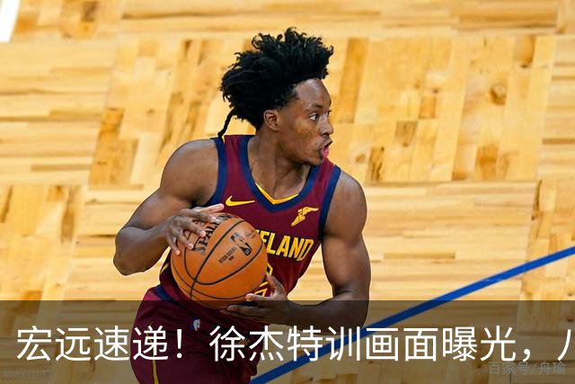 宏远速递！徐杰特训画面曝光，八冠功勋转投同曦，杜锋或签四年长约